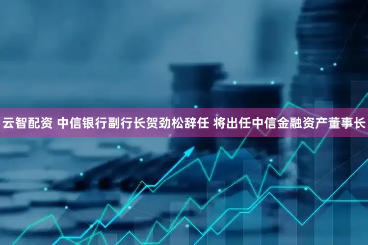 云智配资 中信银行副行长贺劲松辞任 将出任中信金融资产董事长